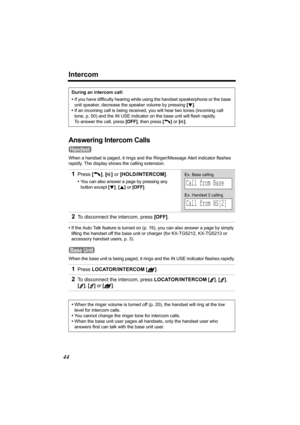 Page 44Intercom
44
Answering Intercom Calls
When a handset is paged, it rings and the Ringer/Message Alert indicator flashes 
rapidly. The display shows the calling extension.
•If the Auto Talk feature is turned on (p. 19), you can also answer a page by simply 
lifting the handset off the base unit or charger (for KX-TG5212, KX-TG5213 or 
accessory handset users, p. 3).
When the base unit is being paged, it rings and the IN USE indicator flashes rapidly.During an intercom call:
•If you have difficulty hearing...