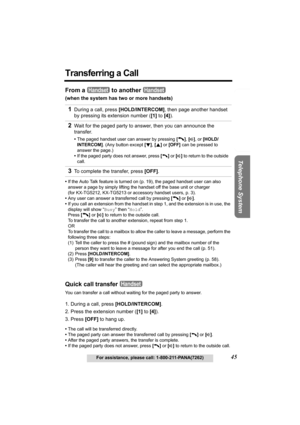 Page 45Useful Information Answering System Preparation
45For assistance, please call: 1-800-211-PANA(7262)
Telephone System
Transferring a Call
From a   to another   
(when the system has two or more handsets)
•If the Auto Talk feature is turned on (p. 19), the paged handset user can also 
answer a page by simply lifting the handset off the base unit or charger 
(for KX-TG5212, KX-TG5213 or accessory handset users, p. 3).
•Any user can answer a transferred call by pressing [C] or [s]
.
•If you call an extension...