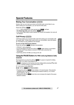 Page 47Useful Information Answering System Preparation
47For assistance, please call: 1-800-211-PANA(7262)
Telephone System
Special Features
Muting Your Conversation   
During a call, you can mute your phone so the other party cannot listen to you. 
When muting your conversation, you can hear the other party.
Press the soft key ( ).
•“Mute” will be displayed for a few seconds and “  ” will flash.
• To release the mute, press the soft key 
() again.
•If you press [C] or [s] to switch between the receiver and...