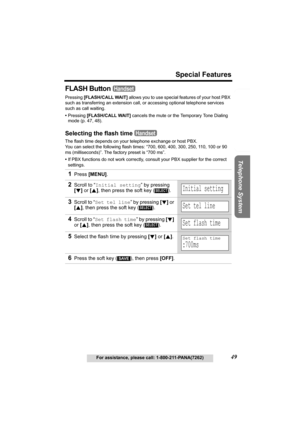 Page 49Useful Information Answering System Preparation
49
Special Features
For assistance, please call: 1-800-211-PANA(7262)
Telephone System
FLASH Button 
Pressing [FLASH/CALL WAIT] allows you to use special features of your host PBX 
such as transferring an extension call, or accessing optional telephone services 
such as call waiting. 
•Pressing [FLASH/CALL WAIT]
 cancels the mute or the Temporary Tone Dialing 
mode (p. 47, 48).
Selecting the flash time 
The flash time depends on your telephone exchange or...