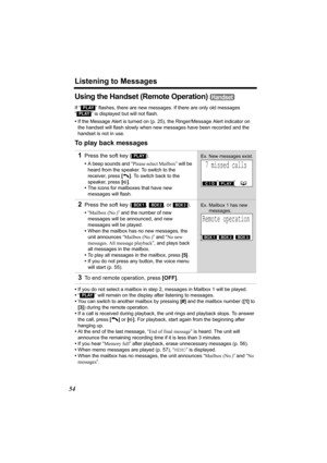 Page 54Listening to Messages
54
Using the Handset (Remote Operation) 
If “  ” flashes, there are new messages. If there are only old messages 
“
  ” is displayed but will not flash.
•If the Message Alert is turned on (p. 25), the Ringer/Message Alert indicator on 
the handset will flash slowly when new messages have been recorded and the 
handset is not in use.
To play back messages
•If you do not select a mailbox in step 2, messages in Mailbox 1 will be played.
•“
  ” will remain on the display after listening...