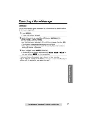 Page 57Telephone System
Useful Information Answering System Preparation
57For assistance, please call: 1-800-211-PANA(7262)
Recording a Memo Message
You can record a voice memo message of up to 3 minutes in the desired mailbox 
for other users or yourself.
•If you record for over 3 minutes in step 2, the unit will stop recording. 
•If “ ” is displayed, 6 beeps sound and “Your message was not recorded. Record your 
message again.” is announced, start again from step 1.
1Press [MEMO].
•“Please select Mailbox” is...