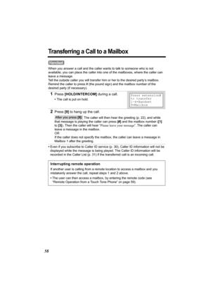 Page 5858
Transferring a Call to a Mailbox
When you answer a call and the caller wants to talk to someone who is not 
available, you can place the caller into one of the mailboxes, where the caller can 
leave a message. 
Tell the outside caller you will transfer him or her to the desired party’s mailbox. 
Remind the caller to press # (the pound sign) and the mailbox number of the 
desired party (if necessary).
•Even if you subscribe to Caller ID service (p. 30), Caller ID information will not be 
displayed...