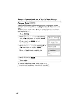 Page 60Remote Operation from a Touch Tone Phone
60
Remote Code 
The remote code prevents unauthorized people from accessing your unit and 
listening to your messages. Choose any 2-digit number (00–99) for your remote 
code.
The factory preset remote code is “11”. If you do not program your own remote 
code, you can use “11”. 
To confirm the remote code, repeat steps 1 to 4.
•The remote code is displayed. When finished, press [OFF].
1Press [MENU].
2Scroll to “Initial setting” by pressing 
[d] or [B], then press...