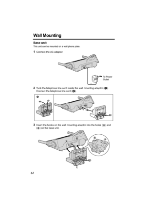 Page 6464
Wall Mounting
Base unit
This unit can be mounted on a wall phone plate.
1Connect the AC adaptor. 
2Tuck the telephone line cord inside the wall mounting adaptor (A). 
Connect the telephone line cord (B).
3Insert the hooks on the wall mounting adaptor into the holes (A) and 
(
B) on the base unit.
To  P o w e r  
Outlet 
2
1
A
BAB 