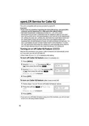 Page 7878
openLCR Service for Caller IQ
The unit is compatible with services provided by openLCR.
Important:
• If you have any questions regarding the openLCR service, call openLCR’s 
customer service department at 1-866-openLCR(1-866-673-6527).
• NEITHER PANASONIC COMMUNICATIONS CO., LTD. (PCC) NOR 
MATSUSHITA ELECTRIC CORPORATION OF AMERICA (MECA) IS IN ANY 
WAY AFFILIATED WITH, OR RESPONSIBLE FOR THE ACTS OR OMISSIONS 
OF, OPENLCR.COM, INC. (OPENLCR). NEITHER PCC NOR MECA NOR ANY 
OF THEIR EMPLOYEES OR...