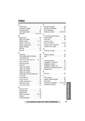 Page 87Answering System Preparation
87For assistance, please call: 1-800-211-PANA(7262)
Telephone System
Useful Information
Index
A
Accessories  . . . . . . . . . . . . . . . . . .  2
Accessory handset . . . . . . . . . . . . .  3
Answering calls . . . . . . . . . . . . . . . .29
Answering System  . . . . . . . . . . . . . 52
Auto talk . . . . . . . . . . . . . . . 19, 29, 44
B
Backlit LCD . . . . . . . . . . . . . . . . . . . 28
Base unit location . . . . . . . . . . . . . . . 6
Battery charge  . . . . . . . ....