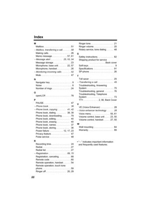 Page 88Index
88
M
Mailbox. . . . . . . . . . . . . . . . . . . . . . 51
− Mailbox, transferring a call. . . . . . . 58
Making calls . . . . . . . . . . . . . . . . . . 26
Memo message . . . . . . . . . . . . 57, 61
− Message alert  . . . . . . . . .   25, 53, 54
Message storage . . . . . . . . . . . . . . 23
Microphone, base unit . . . . . .   22, 57
Microphone, handset . . . . . . . . . . . 26
− Monitoring incoming calls  . . . . . . . 52
Mute . . . . . . . . . . . . . . . . . . . . . . .   47
N
Navigator key...
