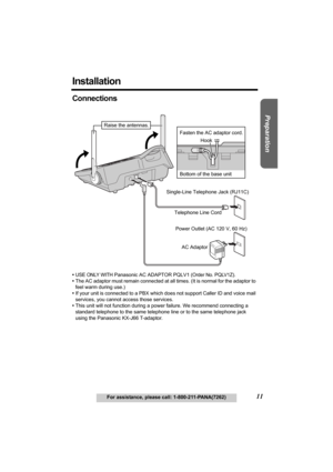 Page 11Useful Information Answering System Telephone System
11For assistance, please call: 1-800-211-PANA(7262)
Preparation
Installation
Connections
•USE ONLY WITH Panasonic AC ADAPTOR PQLV1 (Order No. PQLV1Z).
•The AC adaptor must remain connected at all times. (It is normal for the adaptor to 
feel warm during use.)
•If your unit is connected to a PBX which does not support Caller ID and voice mail 
services, you cannot access those services.
•This unit will not function during a power failure. We recommend...