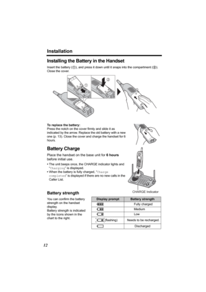 Page 12Installation
12
Installing the Battery in the Handset
Insert the battery (1), and press it down until it snaps into the compartment (2). 
Close the cover.
To replace the battery:
Press the notch on the cover firmly and slide it as 
indicated by the arrow. Replace the old battery with a new 
one (p. 13). Close the cover and charge the handset for 6 
hours.
Battery Charge
Place the handset on the base unit for 6 hours 
before initial use.
•The unit beeps once, the CHARGE indicator lights and 
“Charging” is...