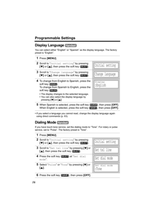 Page 16Programmable Settings
16
Display Language 
You can select either “English” or “Spanish” as the display language. The factory 
preset is “English”.
•If you select a language you cannot read, change the display language again 
using direct commands (p. 63).
Dialing Mode 
If you have touch tone service, set the dialing mode to “Tone”. For rotary or pulse 
service, set to “Pulse”. The factory preset is “Tone”.
1Press [MENU].
2Scroll to “Initial setting” by pressing 
[d] or [B], then press the soft key ( )....