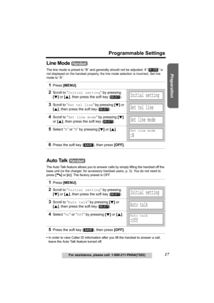 Page 17Useful Information Answering System Telephone System
17
Programmable Settings
For assistance, please call: 1-800-211-PANA(7262)
Preparation
Line Mode 
The line mode is preset to “B” and generally should not be adjusted. If “  ” is 
not displayed on the handset properly, the line mode selection is incorrect. Set line 
mode to 
“A”.
Auto Talk 
The Auto Talk feature allows you to answer calls by simply lifting the handset off the 
base unit (or the charger, for accessory handset users, p. 3). You do not...