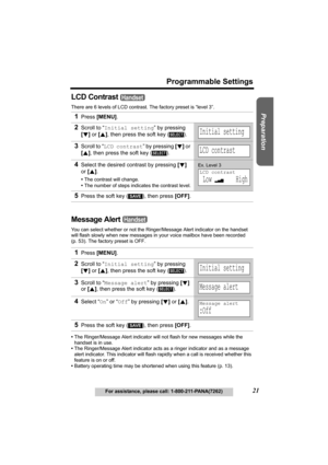 Page 21Useful Information Answering System Telephone System
21
Programmable Settings
For assistance, please call: 1-800-211-PANA(7262)
Preparation
LCD Contrast 
There are 6 levels of LCD contrast. The factory preset is “level 3”.
Message Alert 
You can select whether or not the Ringer/Message Alert indicator on the handset 
will flash slowly when new messages in your voice mailbox have been recorded 
(p. 53). The factory preset is OFF
.
•The Ringer/Message Alert indicator will not flash for new messages while...