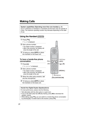 Page 2222
Making Calls
Using the Handset 
System capabilities (Operating more than one handset, p. 3)
Up to 3 extensions (3 handsets or 2 handsets and the base unit) can operate at 
a time. The maximum operating number may decrease depending on the state 
of use.
1Press [C].
•“Talk” is displayed.
2Dial a phone number.
•The dialed number is displayed.
•After a few seconds, the display will 
show the length of the call.
3To hang up, press [OFF] or place 
the handset on the base unit.
To have a hands-free phone...