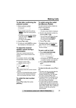 Page 23Useful Information Answering System Preparation
23
Making Calls
For assistance, please call: 1-800-211-PANA(7262)
Basic Operation
To dial after confirming the 
entered number
1. Enter a phone number.
•If you misdial, press the soft key 
( ). Enter the correct phone 
number.
•If a pause is required when dialing, 
press the soft key ( ) where 
needed (p. 55).
•To cancel, press [OFF].
2. Press [C] or [s].
3. To hang up, press [OFF] or place 
the handset on the base unit.
To adjust the receiver/
speaker...