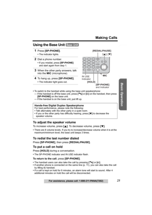 Page 25Useful Information Answering System Preparation
25
Making Calls
For assistance, please call: 1-800-211-PANA(7262)
Basic Operation
Using the Base Unit 
•To switch to the handset while using the base unit speakerphone:
— If the handset is off the base unit, press [C] or [s] on the handset, then press 
[SP-PHONE] on the base unit.
— If the handset is on the base unit, just lift up.
To adjust the speaker volume
To increase volume, press [B]. To decrease volume, press [d].
•There are 8 volume levels. If you...