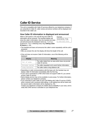 Page 27Useful Information Answering System Preparation
27For assistance, please call: 1-800-211-PANA(7262)
Basic Operation
Caller ID Service
This unit is compatible with Caller ID services offered by your telephone company. If 
you subscribe to Caller ID, caller names and phone numbers will be displayed and 
recorded in the Caller List.
How Caller ID information is displayed and announced
When a call comes in, the unit will ring and Caller ID 
information will be received. The handset display will 
show the...