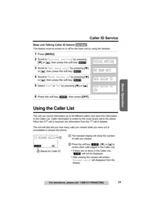 Page 29Useful Information Answering System Preparation
29For assistance, please call: 1-800-211-PANA(7262)
Basic Operation
Caller ID Service
Base unit Talking Caller ID feature 
This feature must be turned on or off for the base unit by using the handset.
Using the Caller List
The unit can record information up to 50 different callers and store this information 
in the Caller List. Caller information is sorted by the most recent call to the oldest. 
When the 51
st call is received, the information from the 1st...