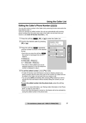 Page 31Useful Information Answering System Preparation
31
Using the Caller List
For assistance, please call: 1-800-211-PANA(7262)
Basic Operation
Editing the Caller’s Phone Number 
You can edit a phone number in the Caller List by removing its area code and/or the 
long distance code “1”.
Once you call back an edited number, this unit can automatically edit incoming 
phone numbers from the same area code in the Caller List and each time you 
receive a call (Caller ID Number Auto Edit, p. 32). 
1Press the soft...