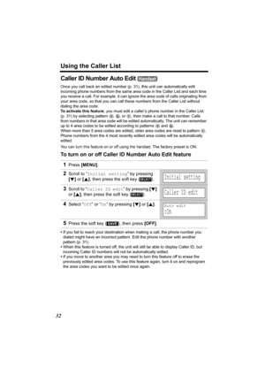 Page 32Using the Caller List
32
Caller ID Number Auto Edit 
Once you call back an edited number (p.31), this unit can automatically edit 
incoming phone numbers from the same area code in the Caller List and each time 
you receive a call. For example, it can ignore the area code of calls originating from 
your area code, so that you can call these numbers from the Caller List without 
dialing the area code.
To activate this feature, you must edit a caller’s phone number in the Caller List 
(p. 31) by selecting...