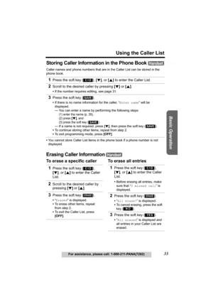 Page 33Useful Information Answering System Preparation
33
Using the Caller List
For assistance, please call: 1-800-211-PANA(7262)
Basic Operation
Storing Caller Information in the Phone Book 
Caller names and phone numbers that are in the Caller List can be stored in the 
phone book.
•You cannot store Caller List items in the phone book if a phone number is not 
displayed.
Erasing Caller Information 
To erase a specific caller To erase all entries 1
Press the soft key ( ), [d], or [B] to enter the Caller List....