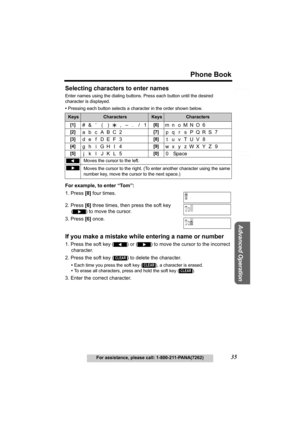 Page 35Useful Information
Advanced Operation
Preparation
35
Phone Book
For assistance, please call: 1-800-211-PANA(7262)
Telephone System
Selecting characters to enter names
Enter names using the dialing buttons. Press each button until the desired 
character is displayed. 
•Pressing each button selects a character in the order shown below.
For example, to enter “Tom”:
1. Press [8] four times.
2. Press [6] three times, then press the soft key 
() to move the cursor.
3. Press [6] once.
If you make a mistake...