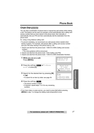 Page 37Useful Information
Advanced Operation
Preparation
37
Phone Book
For assistance, please call: 1-800-211-PANA(7262)
Telephone System
Chain Dial 
You can dial a combination of phone book or manual key pad entries while making 
a call. This feature can be used, for example, to first automatically dial a calling card 
access number that you have stored in the phone book, then manually or 
automatically dial your PIN and then automatically dial the destination from the 
phone book.
Ex. Using a long distance...