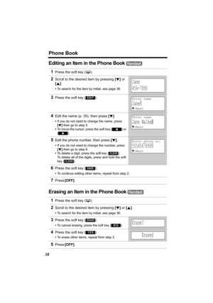 Page 38Phone Book
38
Editing an Item in the Phone Book 
Erasing an Item in the Phone Book 
1Press the soft key (C). 
2Scroll to the desired item by pressing [d] or 
[B].
•To search for the item by initial, see page 36.
3Press the soft key ( ).
4Edit the name (p. 35), then press [d].
•If you do not need to change the name, press 
[d] then go to step 5.
•To move the cursor, press the soft key 
() or 
().
5Edit the phone number, then press [d].
•If you do not need to change the number, press 
[d] then go to step...