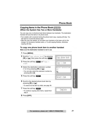 Page 39Useful Information
Advanced Operation
Preparation
39
Phone Book
For assistance, please call: 1-800-211-PANA(7262)
Telephone System
Copying Items in the Phone Book 
(When the System Has Two or More Handsets)
You can copy one or all phone book items between two handsets. The destination 
handset will save the items in its phone book. 
•If an outside call is received during the phone book copy, copying will stop. You 
will need to re-send the item(s) later.
•After the copy has started, do not place your...