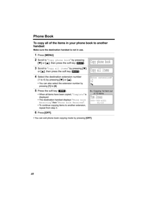 Page 40Phone Book
40
To copy all of the items in your phone book to another 
handset
Make sure the destination handset is not in use.
•You can exit phone book copying mode by pressing [OFF]. 
1Press [MENU].
2Scroll to “Copy phone book” by pressing 
[d] or [B], then press the soft key ( ).
3Scroll to “Copy all items” by pressing [d] 
or [B], then press the soft key ( ).
4Select the destination extension number 
(1 to 4) by pressing [d] or [B]. 
•You can also select the extension number by 
pressing [1] to [4]....