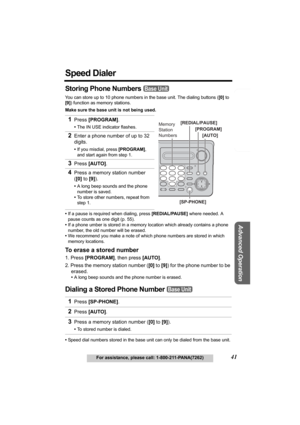 Page 41Telephone System
Useful Information
Advanced Operation
Preparation
41For assistance, please call: 1-800-211-PANA(7262)
Speed Dialer
Storing Phone Numbers 
You can store up to 10 phone numbers in the base unit. The dialing buttons ([0] to 
[9]) function as memory stations.
Make sure the base unit is not being used.
•If a pause is required when dialing, press [REDIAL/PAUSE] where needed. A 
pause counts as one digit (p. 55).
•If a phone umber is stored in a memory location which already contains a phone...
