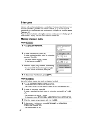 Page 4242
Intercom
Intercom calls can be made between a handset and the base unit, and between two 
handsets (when the system has two or more handsets, p. 3). You can page all 
handsets at once from the base unit, and announce the page to all handsets (Vo i c e  
Paging, p. 44).
Page the desired unit(s) by entering the extension number, shown in the top right of 
each handset’s display. The base unit’s extension number is 0.
Making Intercom Calls
From 
From 
Using this feature, you can also locate a misplaced...