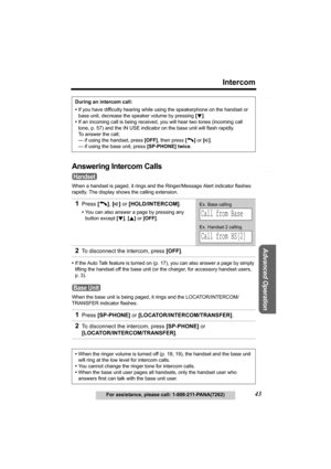 Page 43Useful Information
Advanced Operation
Preparation
43
Intercom
For assistance, please call: 1-800-211-PANA(7262)
Telephone System
Answering Intercom Calls
When a handset is paged, it rings and the Ringer/Message Alert indicator flashes 
rapidly. The display shows the calling extension.
•If the Auto Talk feature is turned on (p. 17), you can also answer a page by simply 
lifting the handset off the base unit (or the charger, for accessory handset users, 
p. 3).
When the base unit is being paged, it rings...