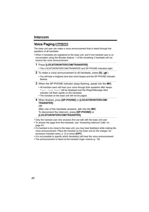 Page 44Intercom
44
Vo i c e  P a g i n g 
The base unit user can make a voice announcement that is heard through the 
speakers of all handsets.
•When 4 handsets are registered to the base unit, and if one handset user is on 
conversation using the Booster feature, 1 of the remaining 3 handsets will not 
receive the voice announcement.
•Only the handset user who answers first can talk with the base unit user.
•To answer the page from the handsets, see “Answering Intercom Calls” on 
page 43.
•If a handset is too...