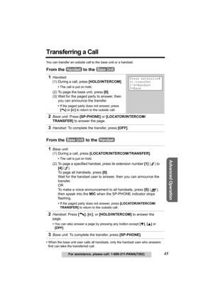 Page 45Telephone System
Useful Information
Advanced Operation
Preparation
45For assistance, please call: 1-800-211-PANA(7262)
Transferring a Call
You can transfer an outside call to the base unit or a handset.
From the   to the 
From the   to the 
•When the base unit user calls all handsets, only the handset user who answers 
first can take the transferred call.
1Handset: 
(1) 
During a call, press [HOLD/INTERCOM].
•The call is put on hold.
(2) To page the base unit, press [0].
(3) Wait for the paged party to...