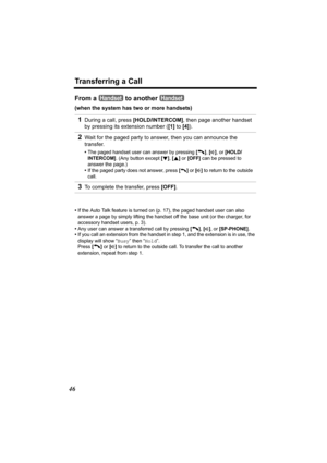 Page 46Transferring a Call
46
From a   to another   
(when the system has two or more handsets)
•If the Auto Talk feature is turned on (p. 17), the paged handset user can also 
answer a page by simply lifting the handset off the base unit (or the charger, for 
accessory handset users, p. 3).
•Any user can answer a transferred call by pressing [C], [s], or [SP-PHONE]
.
•If you call an extension from the handset in step 1, and the extension is in use, the 
display will show “Busy” then “Hold”.
Press [C] or [s] to...