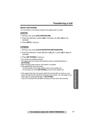 Page 47Useful Information
Advanced Operation
Preparation
47
Transferring a Call
For assistance, please call: 1-800-211-PANA(7262)
Telephone System
Quick call transfer
You can transfer a call without waiting for the paged party to answer.
1. During a call, press [HOLD/INTERCOM].
2. Press the extension number ([0] for the base unit, [1] to [4] for the 
handset).
3. Press [OFF] to hang up.
1. During a call, press [LOCATOR/INTERCOM/TRANSFER]. 
2. Press the extension number [1] ( ) to [4] ( ), or press [0] to page...