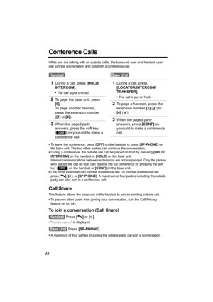 Page 4848
Conference Calls
While you are talking with an outside caller, the base unit user or a handset user 
can join the conversation and establish a conference call.
•To leave the conference, press [OFF] on the handset or press [SP-PHONE] on 
the base unit. The two other parties can continue the conversation.
•During a conference, the outside call can be placed on hold by pressing [HOLD/
INTERCOM] on the handset or [HOLD] on the base unit. 
Internal communications between extensions are not suspended. Only...