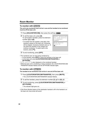 Page 50Room Monitor
50
To monitor with 
The unit to be monitored must not be in use and the handset to be monitored 
must be off the base unit.
•The monitored user can stop being monitored by:
— on the handset, press [OFF] or place the handset on the base unit.
— on the base unit, press [LOCATOR/INTERCOM/TRANSFER] or 
[SP-PHONE].
•“Room monitor” is also displayed on the monitored handset.
•While the base unit is monitoring or being monitored, the LOCATOR/INTERCOM/
TRANSFER indicator flashes and the SP-PHONE...