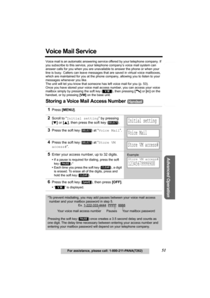 Page 51Telephone System
Useful Information
Advanced Operation
Preparation
51For assistance, please call: 1-800-211-PANA(7262)
Voice Mail Service
Voice mail is an automatic answering service offered by your telephone company. If 
you subscribe to this service, your telephone company’s voice mail system can 
answer calls for you when you are unavailable to answer the phone or when your 
line is busy. Callers can leave messages that are saved in virtual voice mailboxes, 
which are maintained for you at the phone...