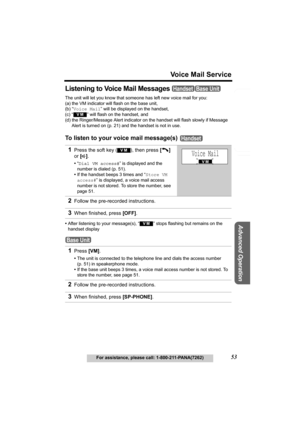 Page 53Useful Information
Advanced Operation
Preparation
53
Voice Mail Service
For assistance, please call: 1-800-211-PANA(7262)
Telephone System
Listening to Voice Mail Messages 
The unit will let you know that someone has left new voice mail for you:
(a) the VM indicator will flash on the base unit,
(b) “Voice Mail” will be displayed on the handset,
(c) “
  ” will flash on the handset, and
(d) the Ringer/Message Alert indicator on the handset will flash slowly if Message 
Alert is turned on (p. 21) and the...