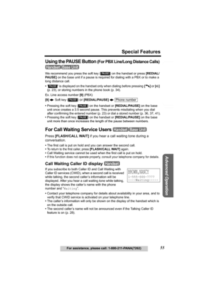 Page 55Useful Information
Advanced Operation
Preparation
55
Special Features
For assistance, please call: 1-800-211-PANA(7262)
Telephone System
Using the PAUSE Button (For PBX Line/Long Distance Calls) 
We recommend you press the soft key () on the handset or press [REDIAL/
PAUSE] on the base unit if a pause is required for dialing with a PBX or to make a 
long distance call.
•“ ” is displayed on the handset only when dialing before pressing [C] or [s]
 
(p. 23), or storing numbers in the phone book (p. 34)....