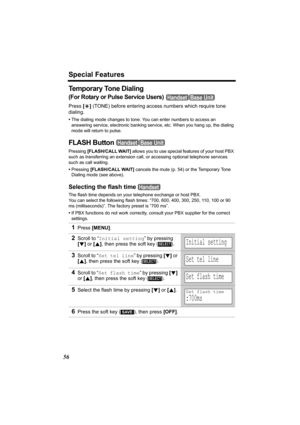 Page 56Special Features
56
Temporary Tone Dialing
(For Rotary or Pulse Service Users) 
Press [*] (TONE) before entering access numbers which require tone 
dialing.
•The dialing mode changes to tone. You can enter numbers to access an 
answering service, electronic banking service, etc. When you hang up, the dialing 
mode will return to pulse.
FLASH Button 
Pressing [FLASH/CALL WAIT] allows you to use special features of your host PBX 
such as transferring an extension call, or accessing optional telephone...