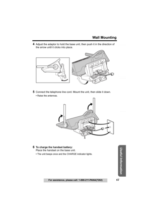 Page 61Useful Information
Answering System Preparation
61
Wall Mounting
For assistance, please call: 1-800-211-PANA(7262)
Telephone System
4Adjust the adaptor to hold the base unit, then push it in the direction of 
the arrow until it clicks into place.
5Connect the telephone line cord. Mount the unit, then slide it down.
•Raise the antennas.
6To charge the handset battery:
Place the handset on the base unit.
•The unit beeps once and the CHARGE indicator lights.
TG5230.fm  Page 61  Wednesday, February 4, 2004...