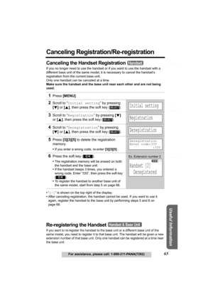 Page 65Answering System Preparation
65For assistance, please call: 1-800-211-PANA(7262)
Telephone System
Useful Information
Canceling Registration/Re-registration
Canceling the Handset Registration
If you no longer need to use the handset or if you want to use the handset with a 
different base unit of the same model, it is necessary to cancel the handset’s 
registration from the current base unit.
Only one handset can be canceled at a time.
Make sure the handset and the base unit near each other and are not...
