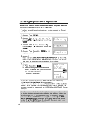 Page 66Canceling Registration/Re-registration
66
Make sure the base unit and the other handsets are not being used. Have both 
the handset and base unit nearby during registration.
•You can stop registration by pressing [OFF] on the handset and pressing 
[LOCATOR/INTERCOM/TRANSFER] on the base unit.
•If “Wrong handset Refer to manual” is displayed, the handset you tried to 
register is not for this base unit. This handset is for KX-TG6500 base unit. The 
accessory handsets for this base unit are KX-TGA520 and...