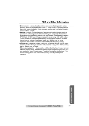 Page 77Useful Information
Answering System Preparation
77
FCC and Other Information
For assistance, please call: 1-800-211-PANA(7262)
Telephone System
• Environment — do not place the unit in a room where the temperature is less 
than 5°C (41°F) or greater than 40°C (104°F). Allow 10 cm (4”) clearance around 
the unit for proper ventilation. Avoid excessive smoke, dust, mechanical vibration, 
shock, or direct sunlight.
• Medical — consult the manufacturer of any personal medical devices, such as 
pacemakers or...