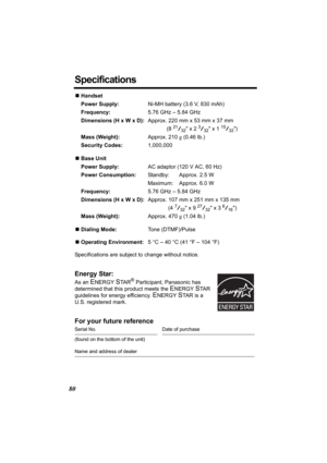 Page 8080
Specifications
NHandset
Power Supply:Ni-MH battery (3.6 V, 830 mAh)
Frequency:5.76 GHz – 5.84 GHz
Dimensions (H x W x D):Approx. 220 mm x 53 mm x 37 mm
(8 
21/32 x 2 3/32 x 1 15/32)
Mass (Weight):Approx. 210 g (0.46 lb.)
Security Codes:1,000,000
NBase Unit
Power Supply:AC adaptor (120 V AC, 60 Hz)
Power Consumption:Standby: Approx. 2.5 W
Maximum: Approx. 6.0 W
Frequency:5.76 GHz – 5.84 GHz
Dimensions (H x W x D):Approx. 107 mm x 251 mm x 135 mm
(4 
7/32 x 9 27/32 x 3 6/16)
Mass (Weight):Approx. 470 g...