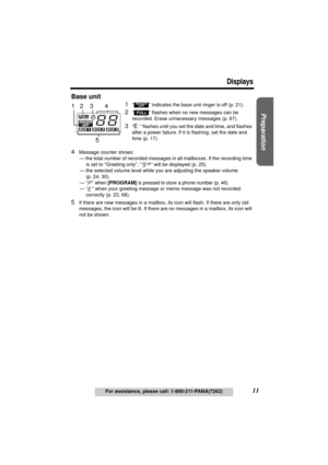 Page 11Useful Information Answering System Telephone System
11
Displays
For assistance, please call: 1-800-211-PANA(7262)
Preparation
Base unit
1“  ” indicates the base unit ringer is off (p. 21).
2“  ” flashes when no new messages can be 
recorded. Erase unnecessary messages (p. 67).
3“E” flashes until you set the date and time, and flashes 
after a power failure. If it is flashing, set the date and 
time (p. 17).
4Message counter shows:
 — the total number of recorded messages in all mailboxes. If the...