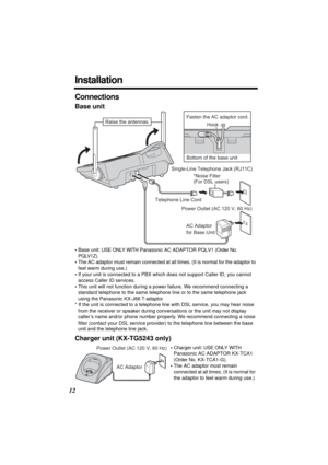 Page 1212
Installation
Connections
Base unit
•Base unit: USE ONLY WITH Panasonic AC ADAPTOR PQLV1 (Order No. 
PQLV1Z)
.
•The AC adaptor must remain connected at all times. (It is normal for the adaptor to 
feel warm during use.)
•If your unit is connected to a PBX which does not support Caller ID, you cannot 
access Caller ID services.
•This unit will not function during a power failure. We recommend connecting a 
standard telephone to the same telephone line or to the same telephone jack 
using the Panasonic...